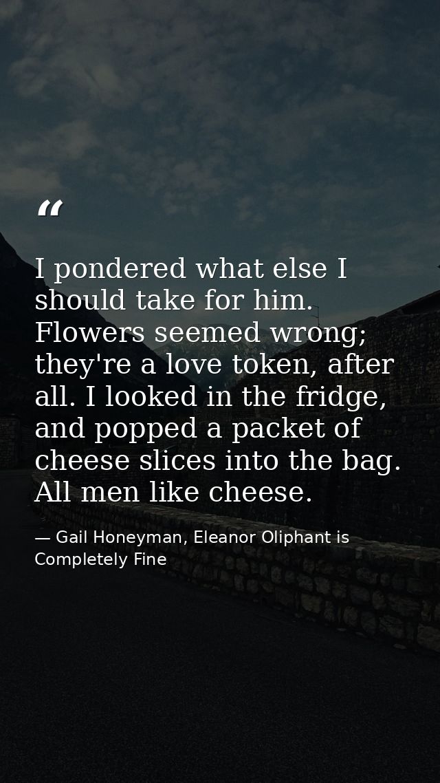 I pondered what else I should take for him. Flowers seemed wrong; they're a love token, after all. I looked in the fridg — Gail Honeyman, Eleanor Oliphant is Completely Fine