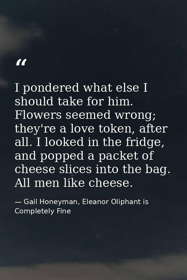 I pondered what else I should take for him. Flowers seemed wrong; they're a love token, after all. I looked in the fridg — Gail Honeyman, Eleanor Oliphant is Completely Fine