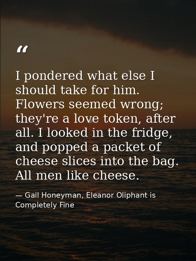 I pondered what else I should take for him. Flowers seemed wrong; they're a love token, after all. I looked in the fridg — Gail Honeyman, Eleanor Oliphant is Completely Fine