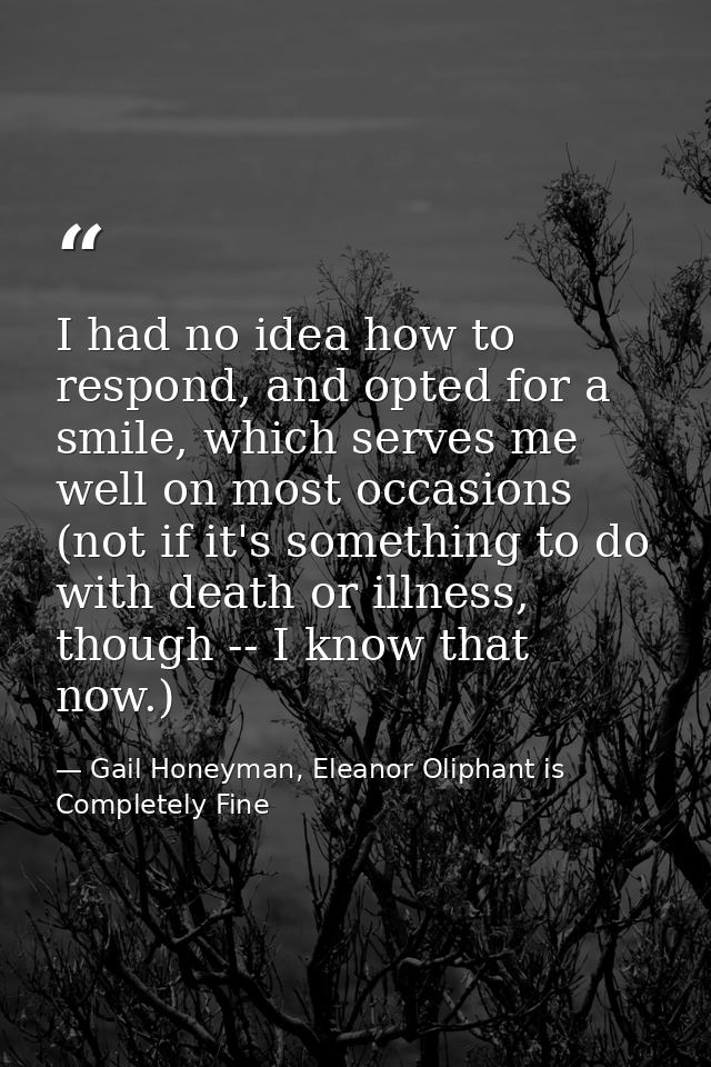 I had no idea how to respond, and opted for a smile, which serves me well on most occasions (not if it's something to do — Gail Honeyman, Eleanor Oliphant is Completely Fine