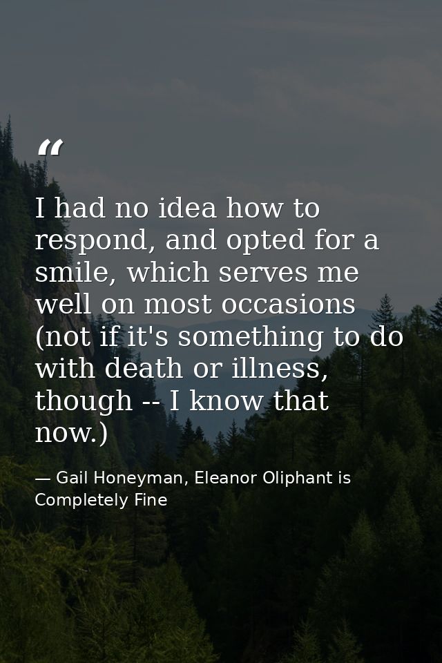 I had no idea how to respond, and opted for a smile, which serves me well on most occasions (not if it's something to do — Gail Honeyman, Eleanor Oliphant is Completely Fine
