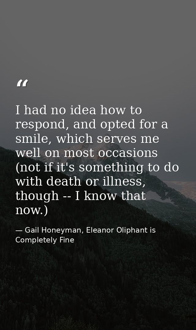 I had no idea how to respond, and opted for a smile, which serves me well on most occasions (not if it's something to do — Gail Honeyman, Eleanor Oliphant is Completely Fine