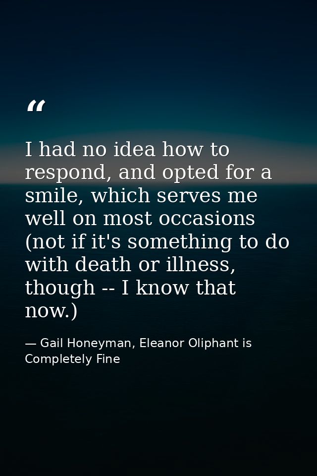 I had no idea how to respond, and opted for a smile, which serves me well on most occasions (not if it's something to do — Gail Honeyman, Eleanor Oliphant is Completely Fine