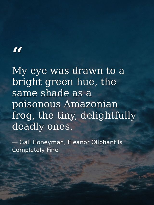 My eye was drawn to a bright green hue, the same shade as a poisonous Amazonian frog, the tiny, delightfully deadly ones — Gail Honeyman, Eleanor Oliphant is Completely Fine