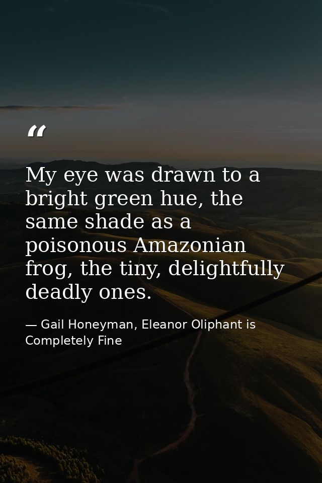 My eye was drawn to a bright green hue, the same shade as a poisonous Amazonian frog, the tiny, delightfully deadly ones — Gail Honeyman, Eleanor Oliphant is Completely Fine