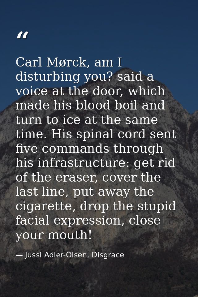 Carl Mørck, am I disturbing you? said a voice at the door, which made his blood boil and turn to ice at the same time. H — Jussi Adler-Olsen, Disgrace