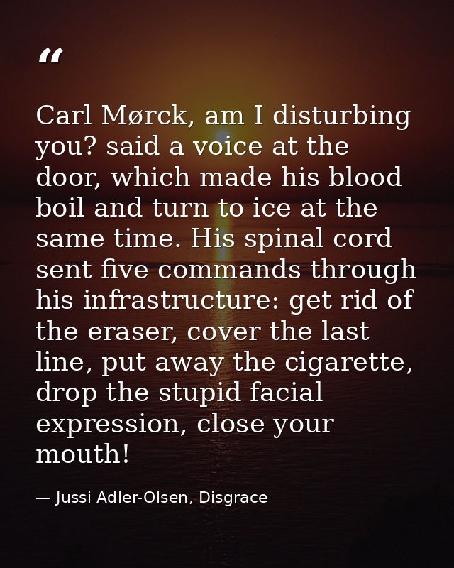Carl Mørck, am I disturbing you? said a voice at the door, which made his blood boil and turn to ice at the same time. H — Jussi Adler-Olsen, Disgrace