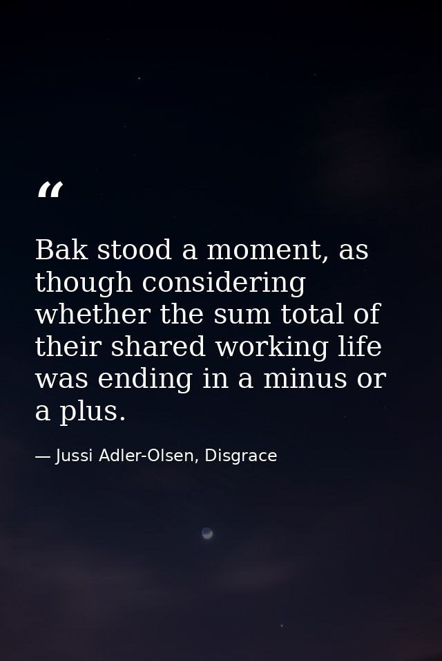 Bak stood a moment, as though considering whether the sum total of their shared working life was ending in a minus or a  — Jussi Adler-Olsen, Disgrace