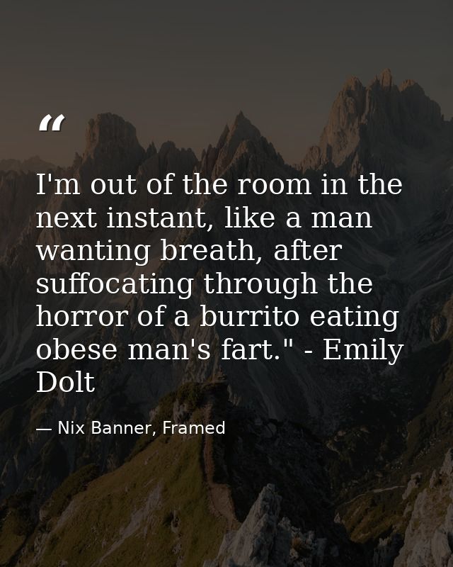 I'm out of the room in the next instant, like a man wanting breath, after suffocating through the horror of a burrito ea — Nix Banner, Framed