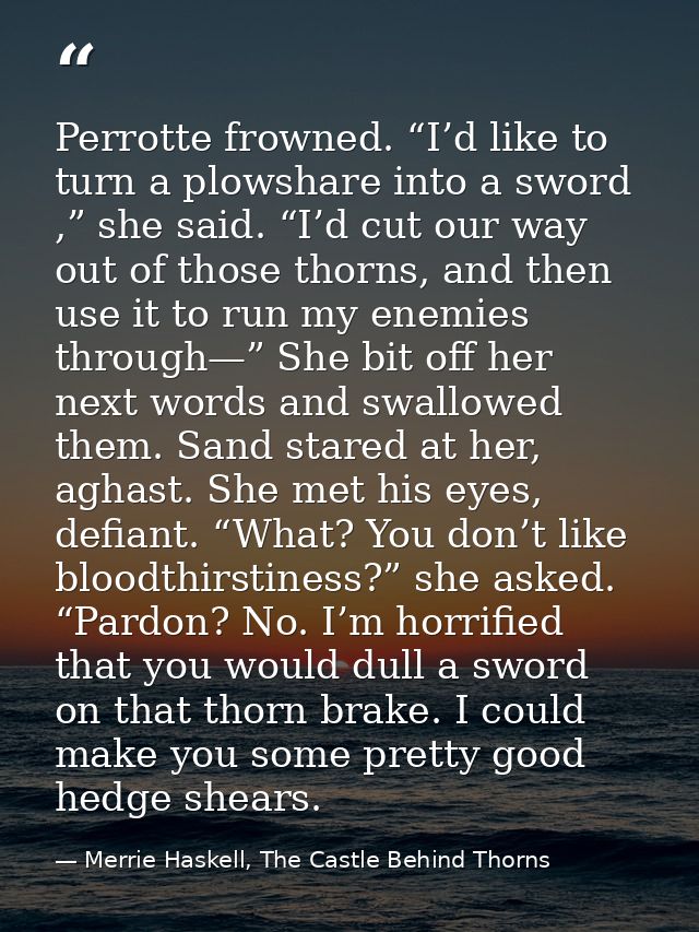 Perrotte frowned. “I’d like to turn a plowshare into a sword ,” she said. “I’d cut our way out of those thorns, and then — Merrie Haskell, The Castle Behind Thorns