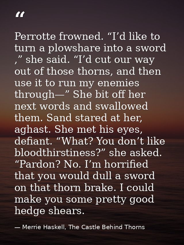 Perrotte frowned. “I’d like to turn a plowshare into a sword ,” she said. “I’d cut our way out of those thorns, and then — Merrie Haskell, The Castle Behind Thorns