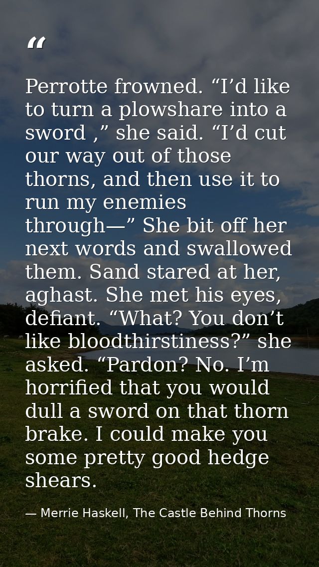 Perrotte frowned. “I’d like to turn a plowshare into a sword ,” she said. “I’d cut our way out of those thorns, and then — Merrie Haskell, The Castle Behind Thorns