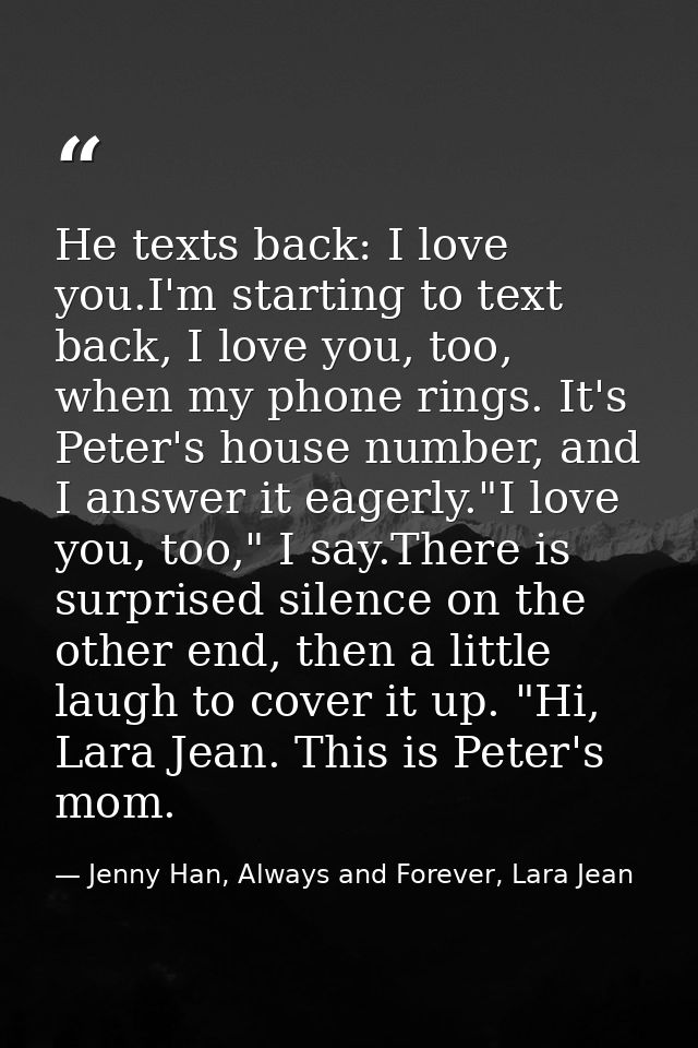 He texts back: I love you.I'm starting to text back, I love you, too, when my phone rings. It's Peter's house number, an — Jenny Han, Always and Forever, Lara Jean