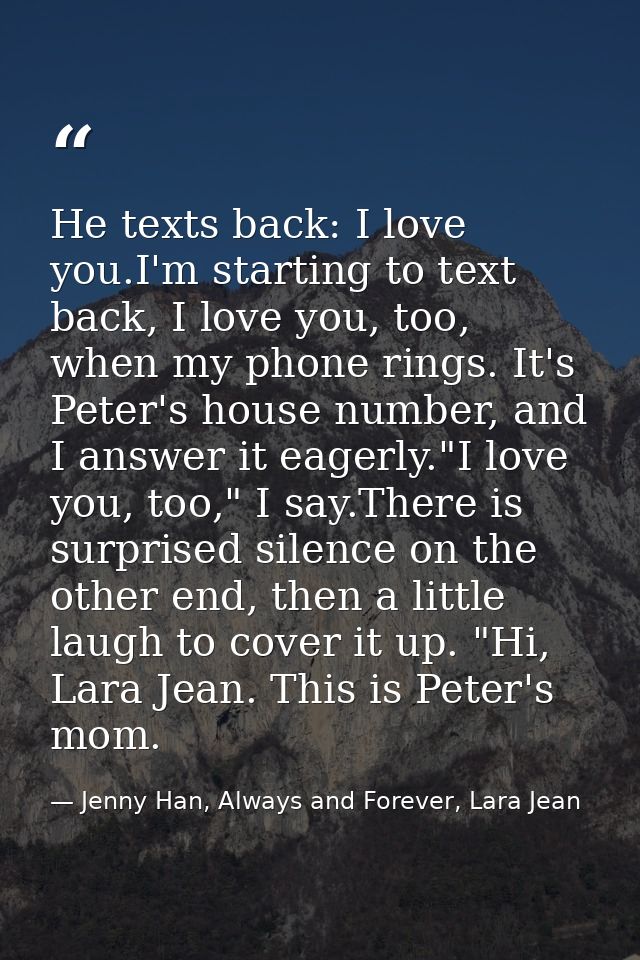He texts back: I love you.I'm starting to text back, I love you, too, when my phone rings. It's Peter's house number, an — Jenny Han, Always and Forever, Lara Jean