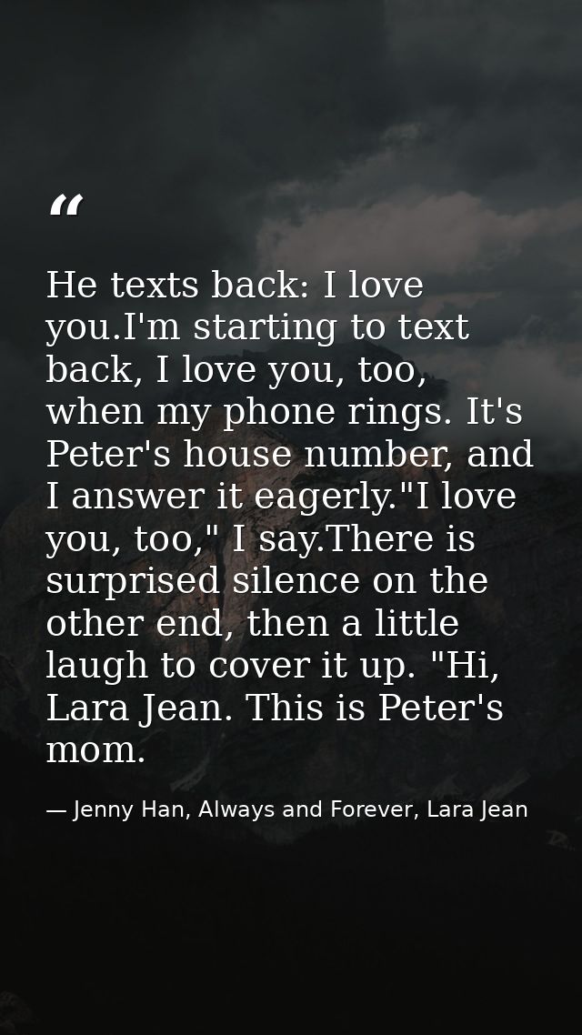 He texts back: I love you.I'm starting to text back, I love you, too, when my phone rings. It's Peter's house number, an — Jenny Han, Always and Forever, Lara Jean