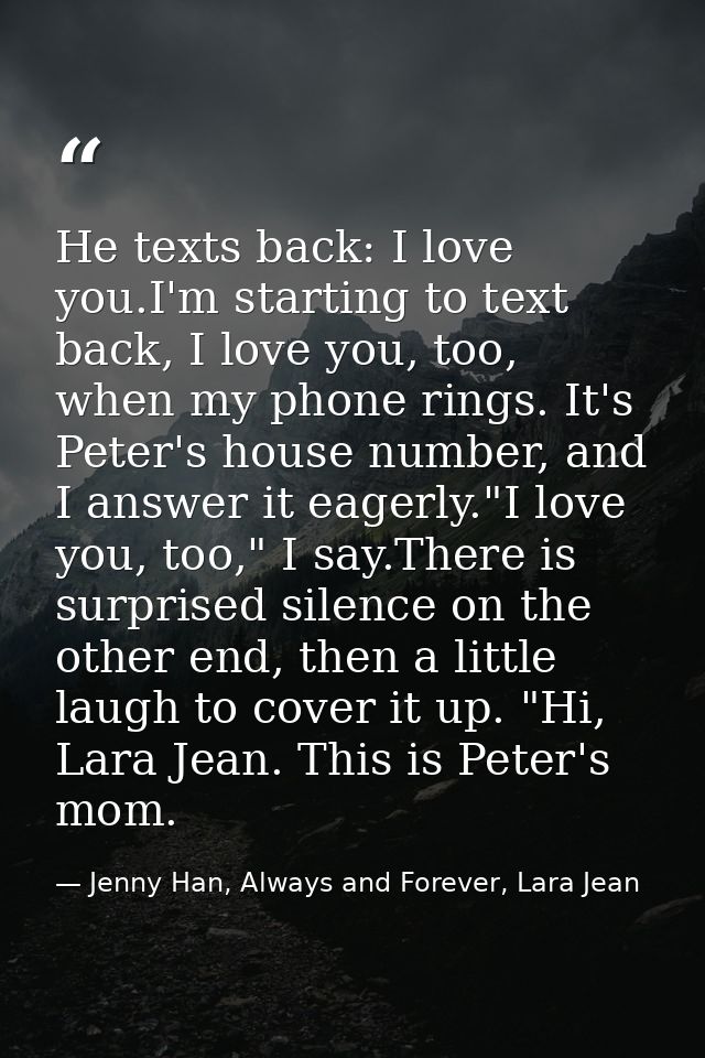 He texts back: I love you.I'm starting to text back, I love you, too, when my phone rings. It's Peter's house number, an — Jenny Han, Always and Forever, Lara Jean