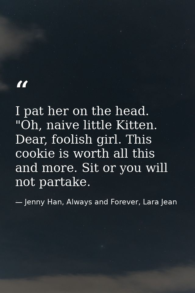 I pat her on the head. "Oh, naive little Kitten. Dear, foolish girl. This cookie is worth all this and more. Sit or you  — Jenny Han, Always and Forever, Lara Jean
