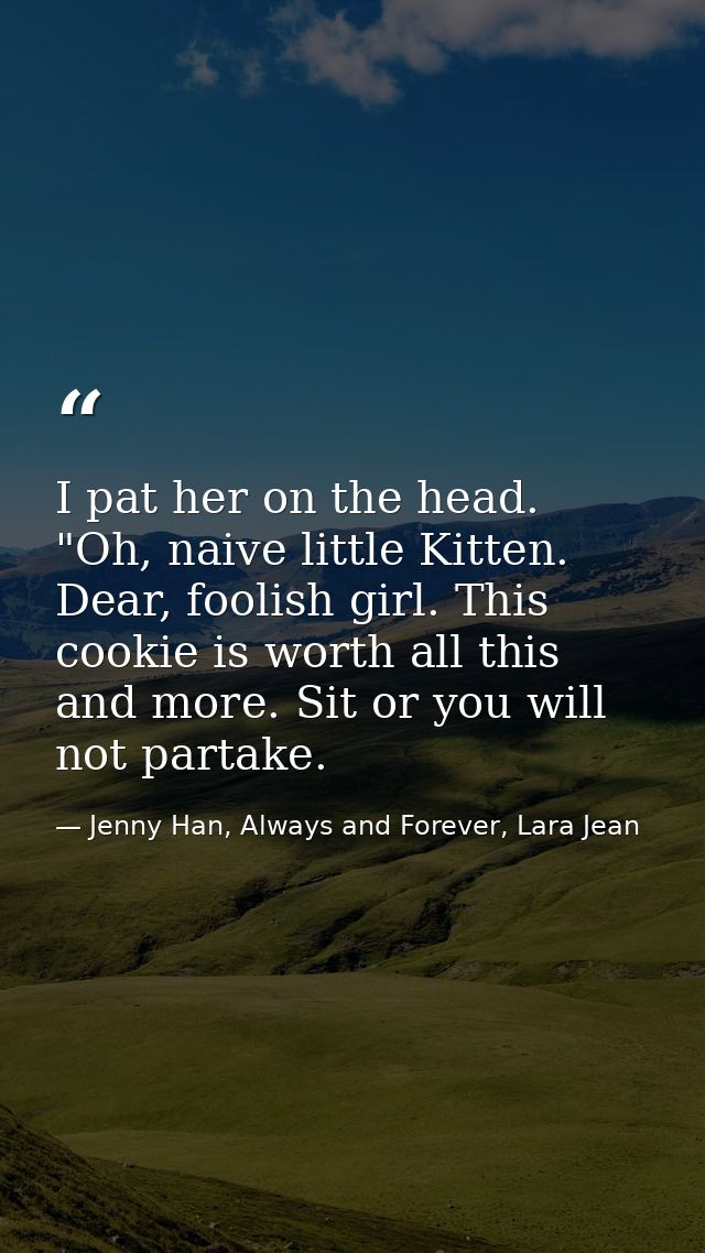 I pat her on the head. "Oh, naive little Kitten. Dear, foolish girl. This cookie is worth all this and more. Sit or you  — Jenny Han, Always and Forever, Lara Jean