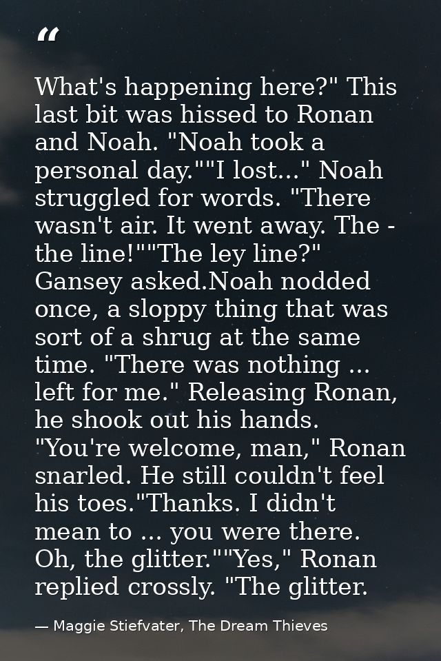 What's happening here?" This last bit was hissed to Ronan and Noah. "Noah took a personal day.""I lost..." Noah struggle — Maggie Stiefvater, The Dream Thieves