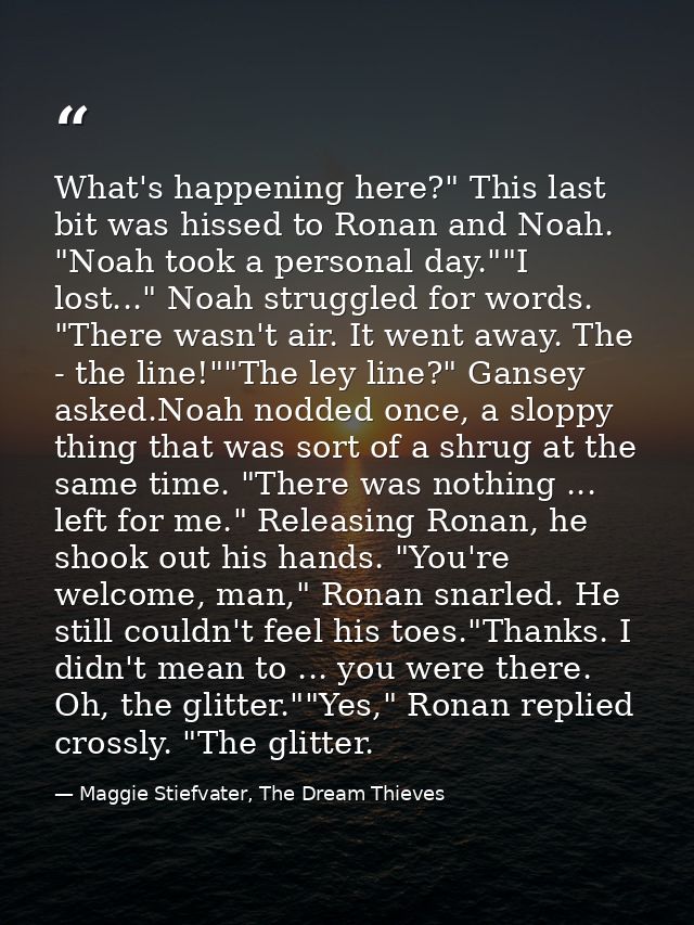 What's happening here?" This last bit was hissed to Ronan and Noah. "Noah took a personal day.""I lost..." Noah struggle — Maggie Stiefvater, The Dream Thieves