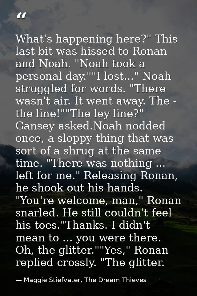 What's happening here?" This last bit was hissed to Ronan and Noah. "Noah took a personal day.""I lost..." Noah struggle — Maggie Stiefvater, The Dream Thieves