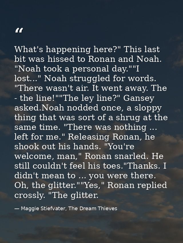 What's happening here?" This last bit was hissed to Ronan and Noah. "Noah took a personal day.""I lost..." Noah struggle — Maggie Stiefvater, The Dream Thieves