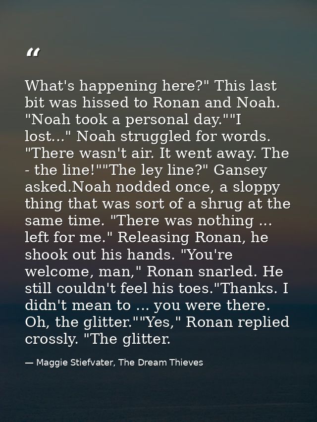 What's happening here?" This last bit was hissed to Ronan and Noah. "Noah took a personal day.""I lost..." Noah struggle — Maggie Stiefvater, The Dream Thieves