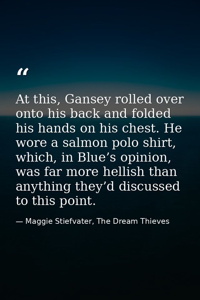 At this, Gansey rolled over onto his back and folded his hands on his chest. He wore a salmon polo shirt, which, in Blue — Maggie Stiefvater, The Dream Thieves