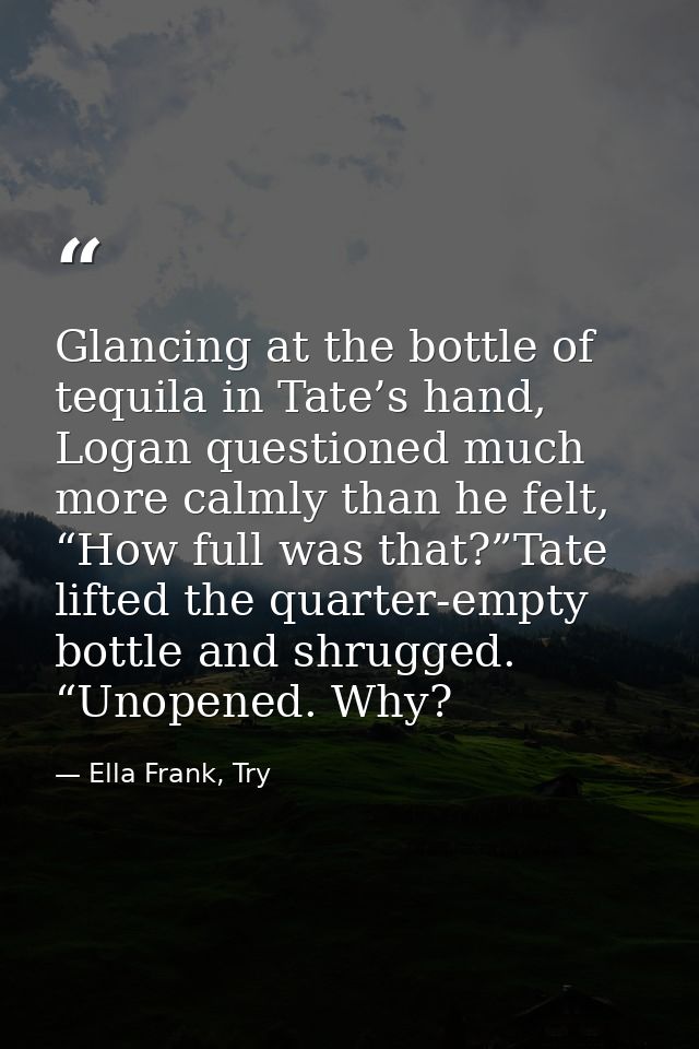 Glancing at the bottle of tequila in Tate’s hand, Logan questioned much more calmly than he felt, “How full was that?”Ta — Ella Frank, Try