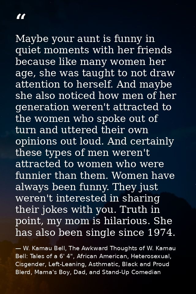Maybe your aunt is funny in quiet moments with her friends because like many women her age, she was taught to not draw a — W. Kamau Bell, The Awkward Thoughts of W. Kamau Bell: Tales of a 6' 4", African American, Heterosexual, Cisgender, Left-Leaning, Asthmatic, Black and Proud Blerd, Mama's Boy, Dad, and Stand-Up Comedian