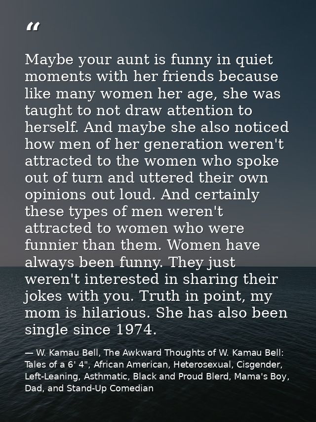 Maybe your aunt is funny in quiet moments with her friends because like many women her age, she was taught to not draw a — W. Kamau Bell, The Awkward Thoughts of W. Kamau Bell: Tales of a 6' 4", African American, Heterosexual, Cisgender, Left-Leaning, Asthmatic, Black and Proud Blerd, Mama's Boy, Dad, and Stand-Up Comedian