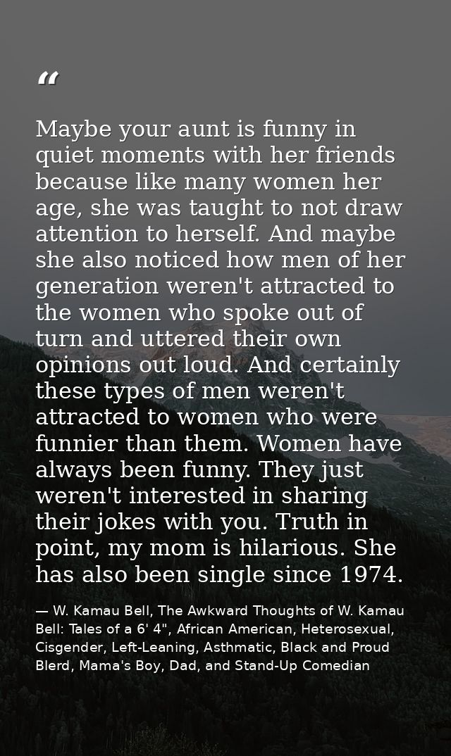 Maybe your aunt is funny in quiet moments with her friends because like many women her age, she was taught to not draw a — W. Kamau Bell, The Awkward Thoughts of W. Kamau Bell: Tales of a 6' 4", African American, Heterosexual, Cisgender, Left-Leaning, Asthmatic, Black and Proud Blerd, Mama's Boy, Dad, and Stand-Up Comedian