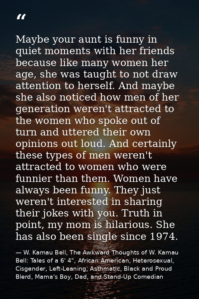 Maybe your aunt is funny in quiet moments with her friends because like many women her age, she was taught to not draw a — W. Kamau Bell, The Awkward Thoughts of W. Kamau Bell: Tales of a 6' 4", African American, Heterosexual, Cisgender, Left-Leaning, Asthmatic, Black and Proud Blerd, Mama's Boy, Dad, and Stand-Up Comedian