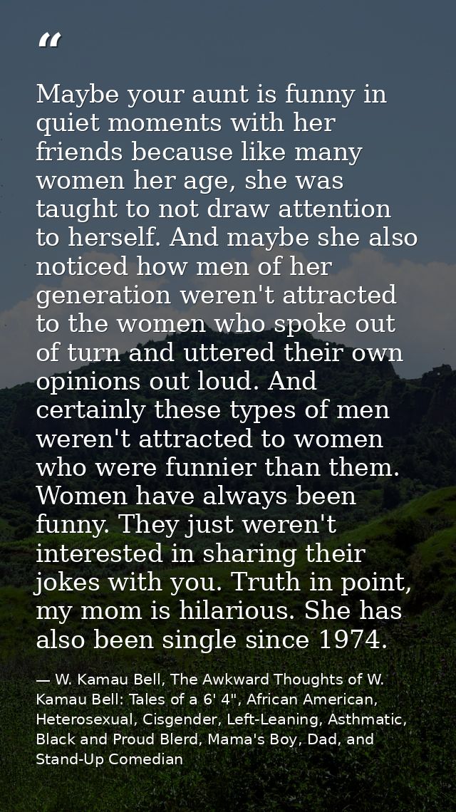 Maybe your aunt is funny in quiet moments with her friends because like many women her age, she was taught to not draw a — W. Kamau Bell, The Awkward Thoughts of W. Kamau Bell: Tales of a 6' 4", African American, Heterosexual, Cisgender, Left-Leaning, Asthmatic, Black and Proud Blerd, Mama's Boy, Dad, and Stand-Up Comedian