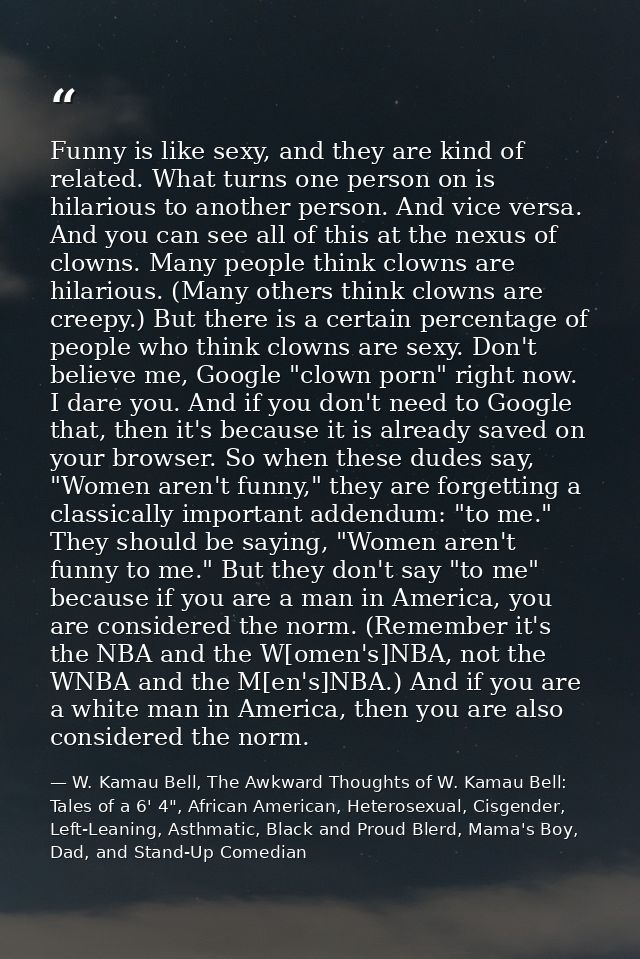 Funny is like sexy, and they are kind of related. What turns one person on is hilarious to another person. And vice vers — W. Kamau Bell, The Awkward Thoughts of W. Kamau Bell: Tales of a 6' 4", African American, Heterosexual, Cisgender, Left-Leaning, Asthmatic, Black and Proud Blerd, Mama's Boy, Dad, and Stand-Up Comedian