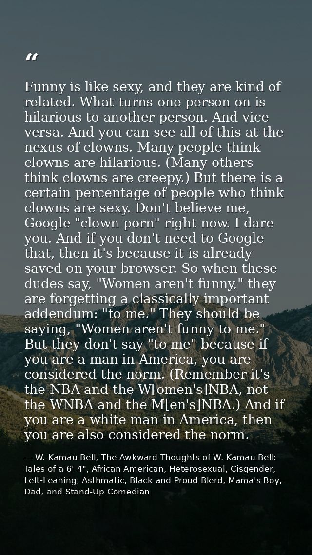 Funny is like sexy, and they are kind of related. What turns one person on is hilarious to another person. And vice vers — W. Kamau Bell, The Awkward Thoughts of W. Kamau Bell: Tales of a 6' 4", African American, Heterosexual, Cisgender, Left-Leaning, Asthmatic, Black and Proud Blerd, Mama's Boy, Dad, and Stand-Up Comedian