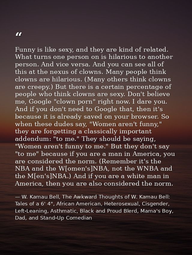 Funny is like sexy, and they are kind of related. What turns one person on is hilarious to another person. And vice vers — W. Kamau Bell, The Awkward Thoughts of W. Kamau Bell: Tales of a 6' 4", African American, Heterosexual, Cisgender, Left-Leaning, Asthmatic, Black and Proud Blerd, Mama's Boy, Dad, and Stand-Up Comedian