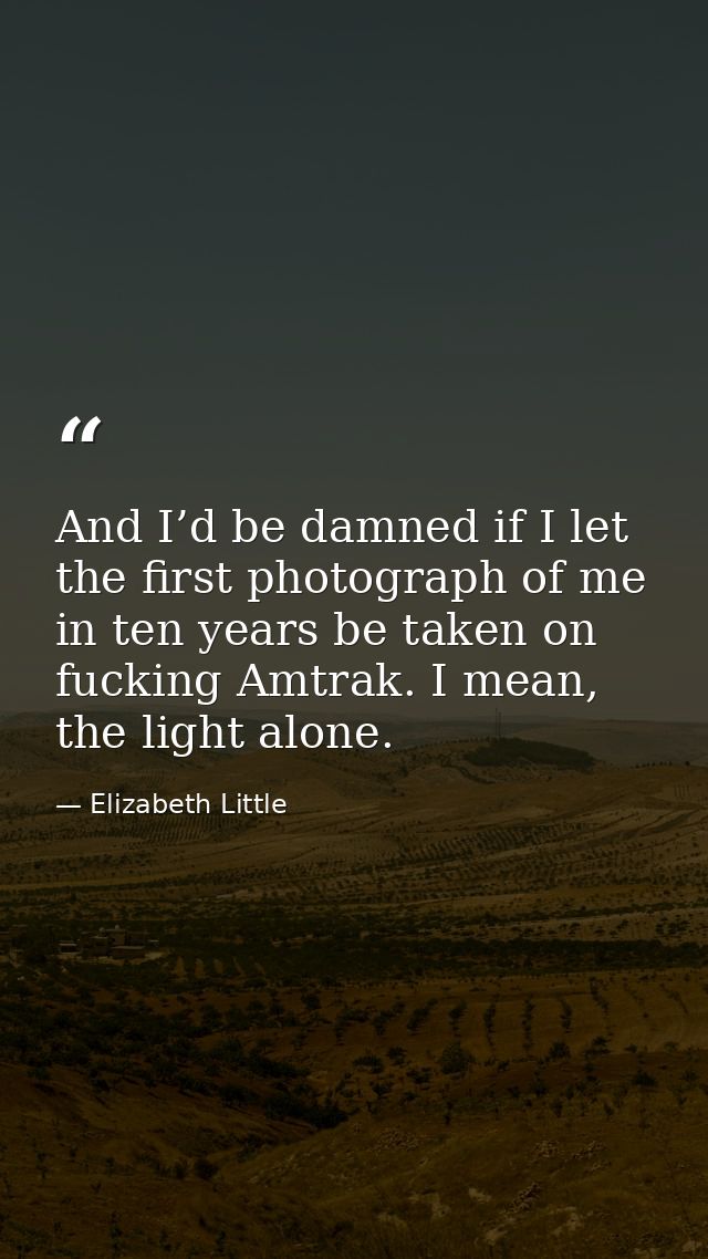 And I’d be damned if I let the first photograph of me in ten years be taken on fucking Amtrak. I mean, the light alone. — Elizabeth Little