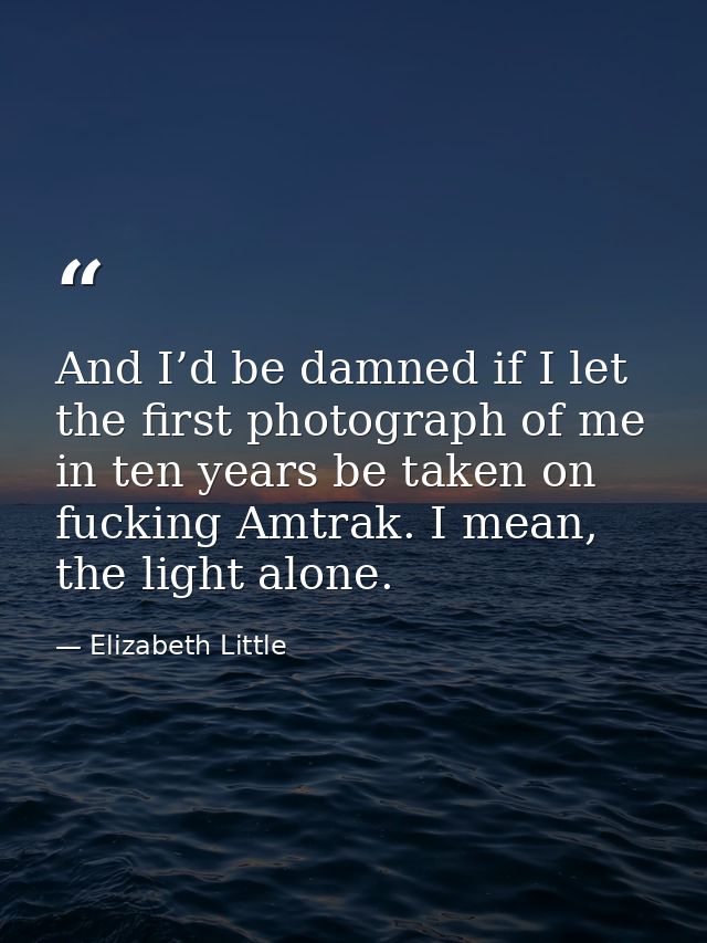 And I’d be damned if I let the first photograph of me in ten years be taken on fucking Amtrak. I mean, the light alone. — Elizabeth Little