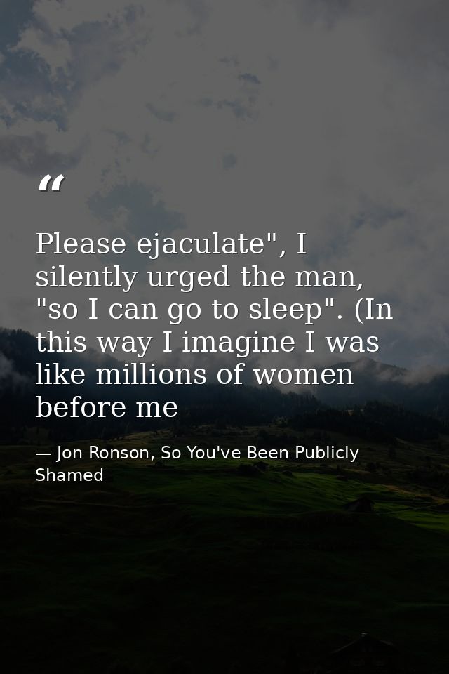 Please ejaculate", I silently urged the man, "so I can go to sleep". (In this way I imagine I was like millions of women — Jon Ronson, So You've Been Publicly Shamed
