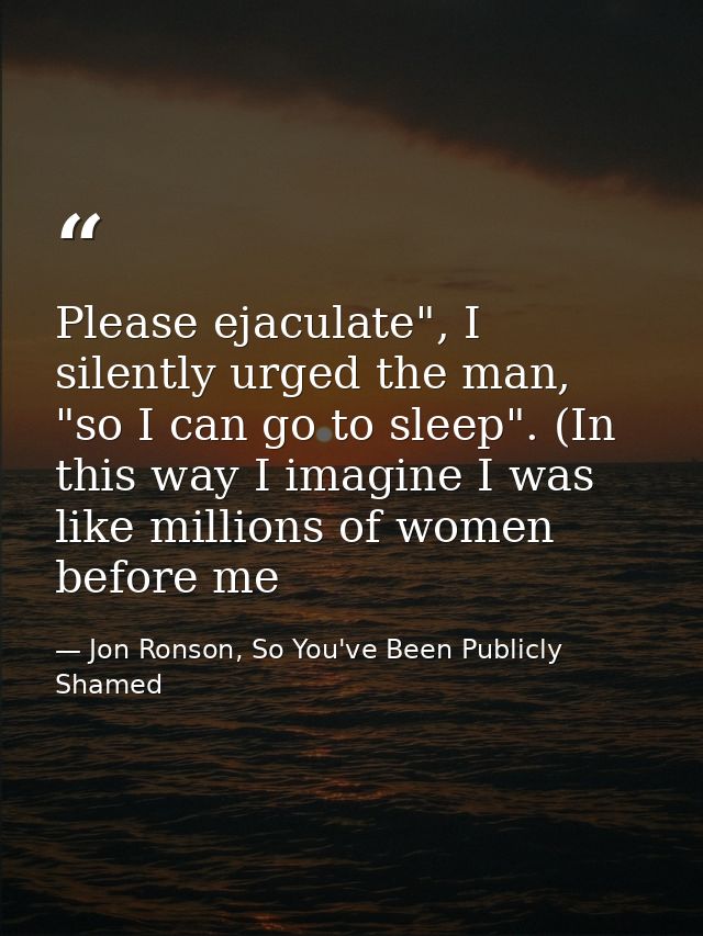 Please ejaculate", I silently urged the man, "so I can go to sleep". (In this way I imagine I was like millions of women — Jon Ronson, So You've Been Publicly Shamed
