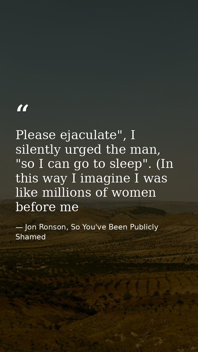 Please ejaculate", I silently urged the man, "so I can go to sleep". (In this way I imagine I was like millions of women — Jon Ronson, So You've Been Publicly Shamed
