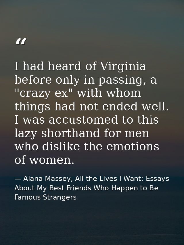I had heard of Virginia before only in passing, a "crazy ex" with whom things had not ended well. I was accustomed to th — Alana Massey, All the Lives I Want: Essays About My Best Friends Who Happen to Be Famous Strangers
