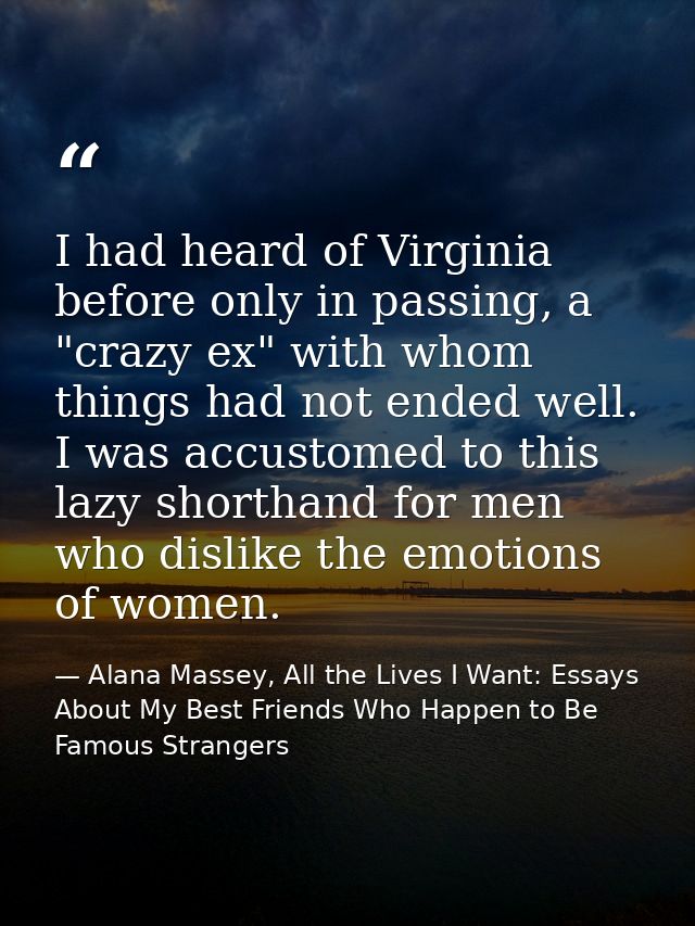 I had heard of Virginia before only in passing, a "crazy ex" with whom things had not ended well. I was accustomed to th — Alana Massey, All the Lives I Want: Essays About My Best Friends Who Happen to Be Famous Strangers
