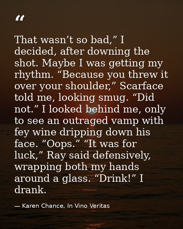That wasn’t so bad,” I decided, after downing the shot. Maybe I was getting my rhythm. “Because you threw it over your s — Karen Chance, In Vino Veritas