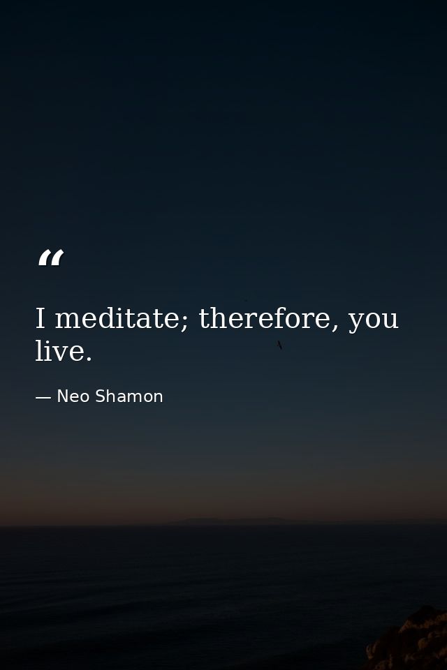I meditate; therefore, you live. — Neo Shamon