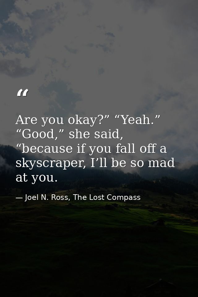Are you okay?” “Yeah.” “Good,” she said, “because if you fall off a skyscraper, I’ll be so mad at you. — Joel N. Ross, The Lost Compass
