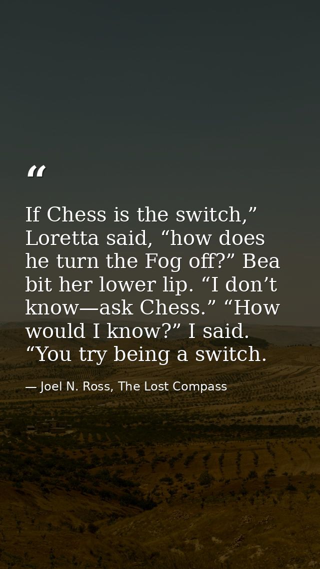 If Chess is the switch,” Loretta said, “how does he turn the Fog off?” Bea bit her lower lip. “I don’t know—ask Chess.”  — Joel N. Ross, The Lost Compass
