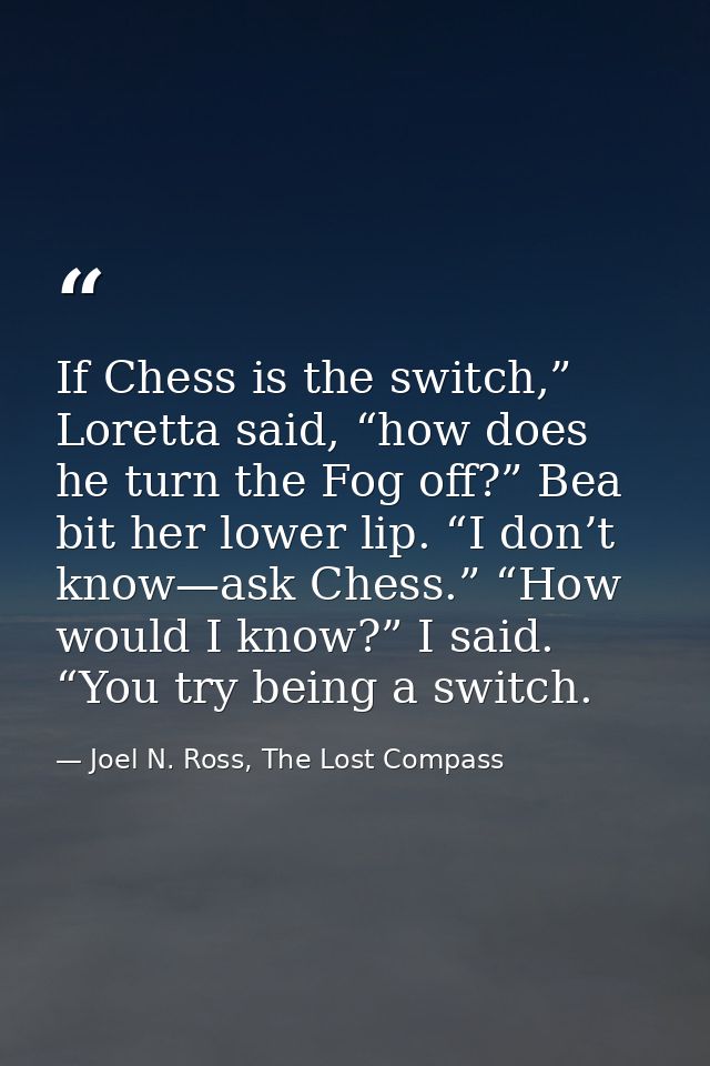 If Chess is the switch,” Loretta said, “how does he turn the Fog off?” Bea bit her lower lip. “I don’t know—ask Chess.”  — Joel N. Ross, The Lost Compass