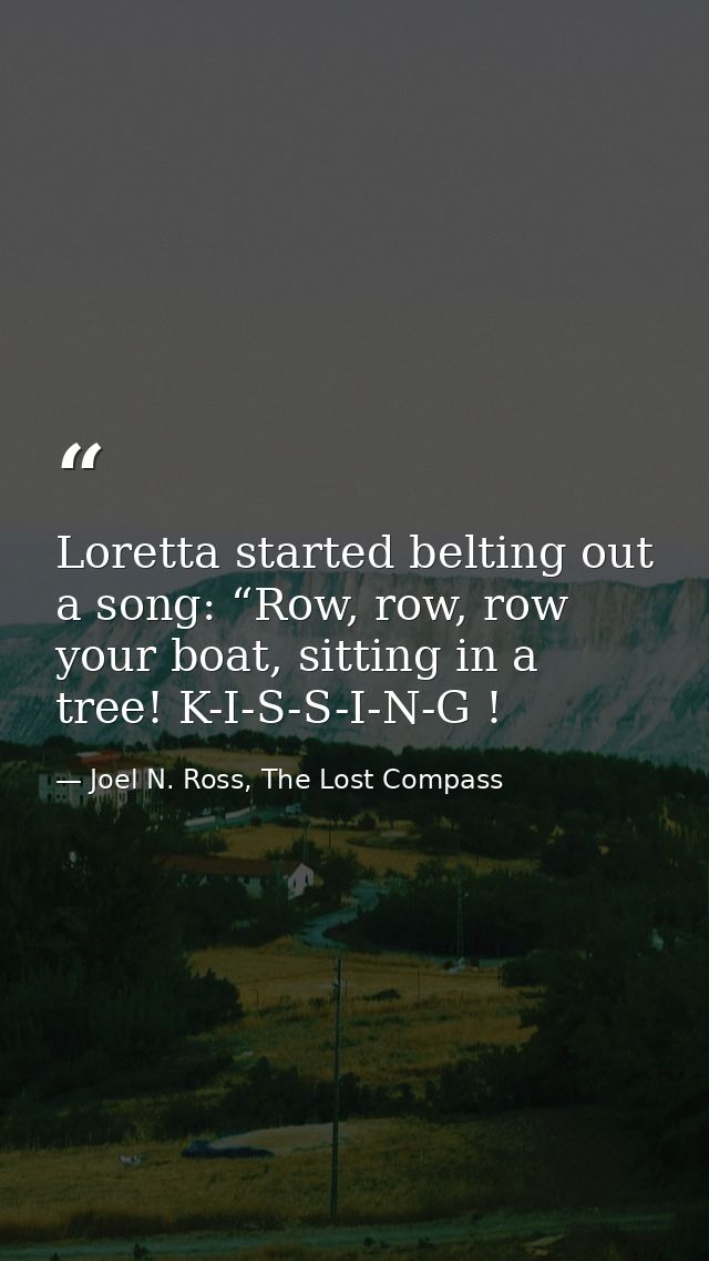 Loretta started belting out a song: “Row, row, row your boat, sitting in a tree! K-I-S-S-I-N-G ! — Joel N. Ross, The Lost Compass
